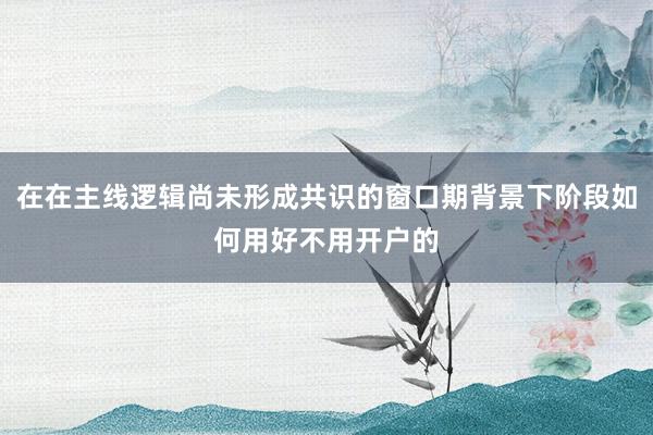 在在主线逻辑尚未形成共识的窗口期背景下阶段如何用好不用开户的