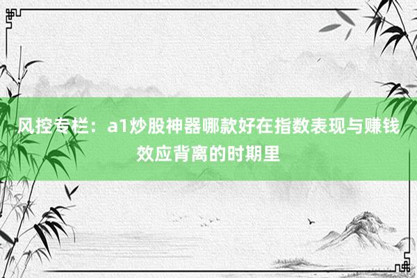 风控专栏：a1炒股神器哪款好在指数表现与赚钱效应背离的时期里