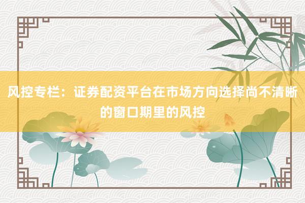 风控专栏：证券配资平台在市场方向选择尚不清晰的窗口期里的风控