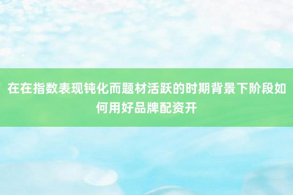 在在指数表现钝化而题材活跃的时期背景下阶段如何用好品牌配资开