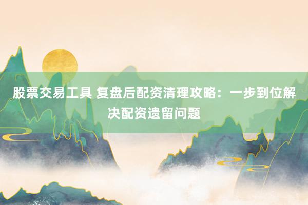 股票交易工具 复盘后配资清理攻略：一步到位解决配资遗留问题