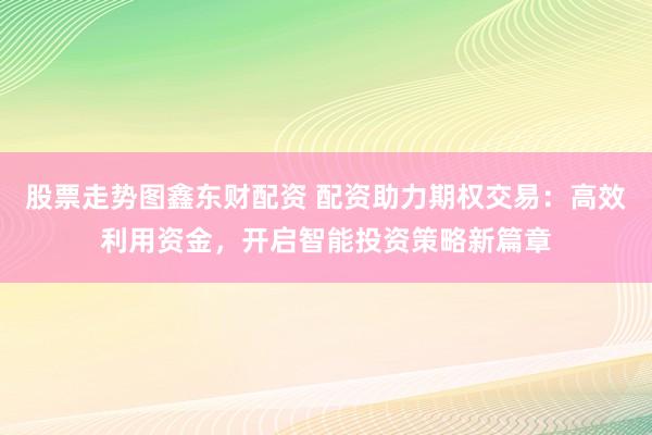 股票走势图鑫东财配资 配资助力期权交易：高效利用资金，开启智能投资策略新篇章
