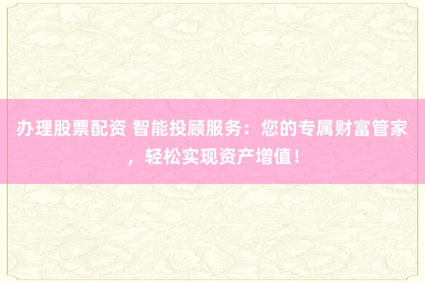办理股票配资 智能投顾服务：您的专属财富管家，轻松实现资产增值！
