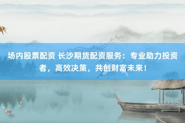 场内股票配资 长沙期货配资服务：专业助力投资者，高效决策，共创财富未来！