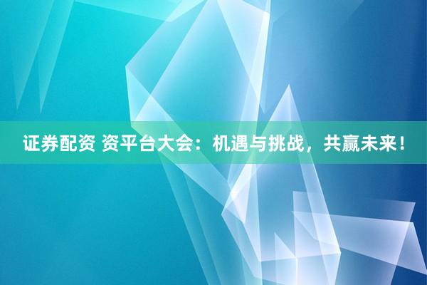 证券配资 资平台大会：机遇与挑战，共赢未来！