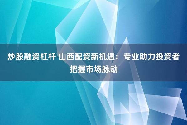 炒股融资杠杆 山西配资新机遇：专业助力投资者把握市场脉动