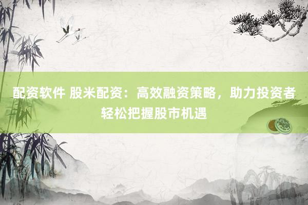 配资软件 股米配资：高效融资策略，助力投资者轻松把握股市机遇