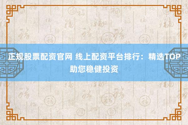 正规股票配资官网 线上配资平台排行：精选TOP助您稳健投资