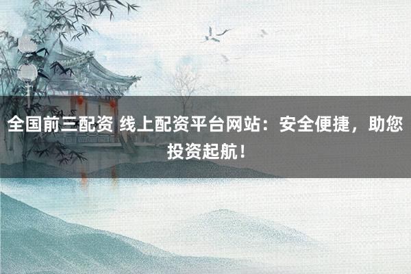全国前三配资 线上配资平台网站：安全便捷，助您投资起航！