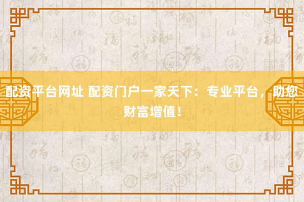 配资平台网址 配资门户一家天下：专业平台，助您财富增值！