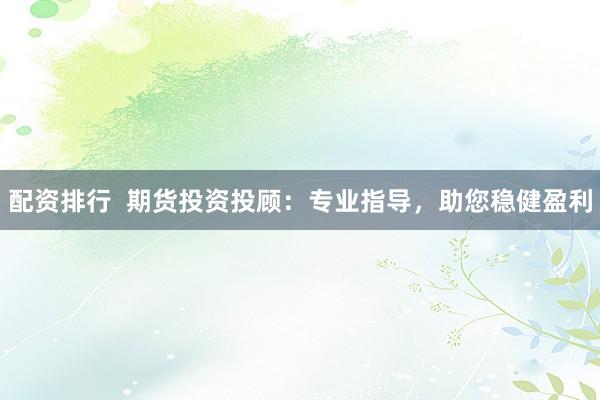 配资排行  期货投资投顾：专业指导，助您稳健盈利