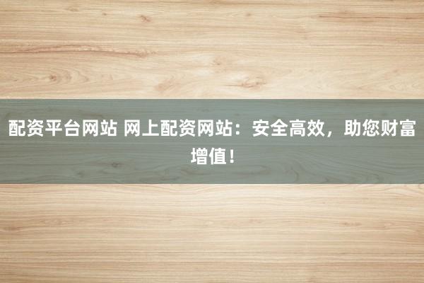 配资平台网站 网上配资网站：安全高效，助您财富增值！