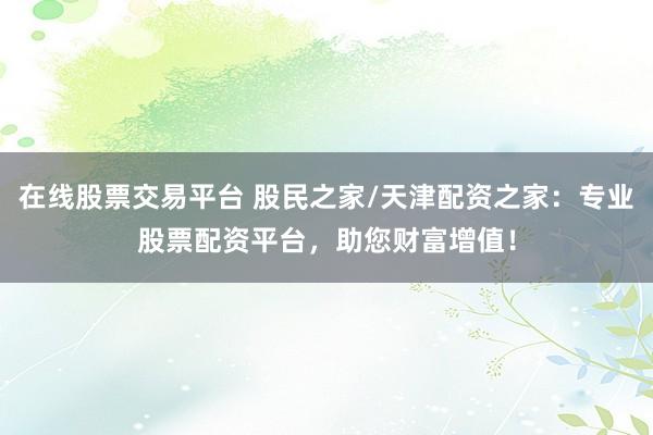 在线股票交易平台 股民之家/天津配资之家：专业股票配资平台，助您财富增值！