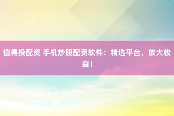 值得投配资 手机炒股配资软件：精选平台，放大收益！