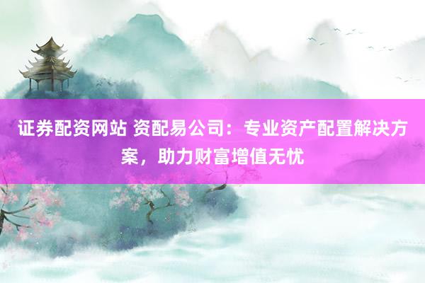 证券配资网站 资配易公司：专业资产配置解决方案，助力财富增值无忧