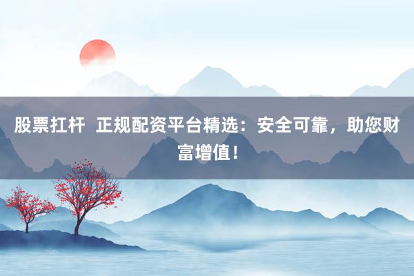 股票扛杆  正规配资平台精选：安全可靠，助您财富增值！