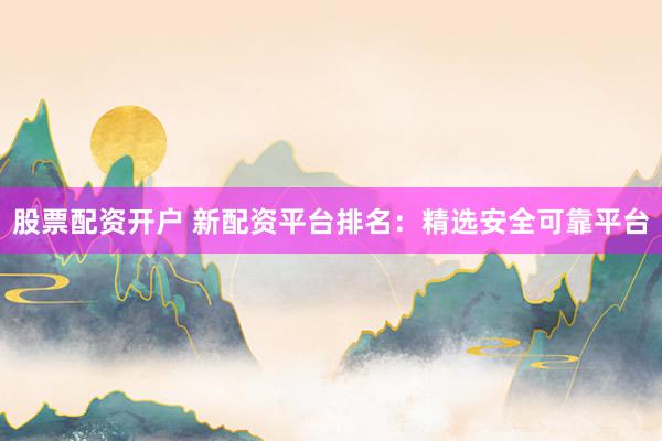 股票配资开户 新配资平台排名：精选安全可靠平台