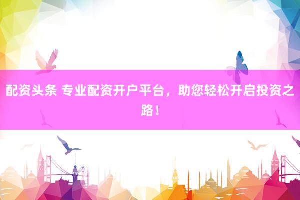 配资头条 专业配资开户平台，助您轻松开启投资之路！
