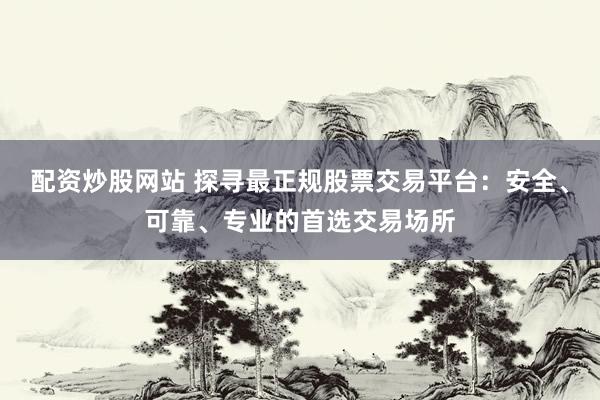 配资炒股网站 探寻最正规股票交易平台：安全、可靠、专业的首选交易场所