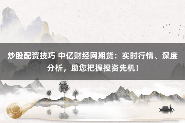 炒股配资技巧 中亿财经网期货：实时行情、深度分析，助您把握投资先机！