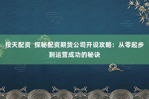 按天配资  探秘配资期货公司开设攻略：从零起步到运营成功的秘诀