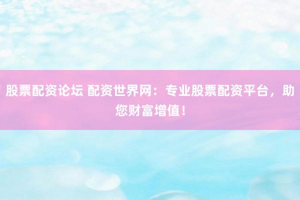 股票配资论坛 配资世界网：专业股票配资平台，助您财富增值！