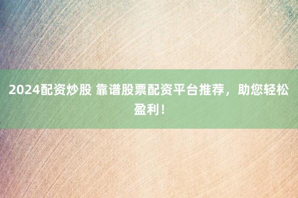 2024配资炒股 靠谱股票配资平台推荐，助您轻松盈利！