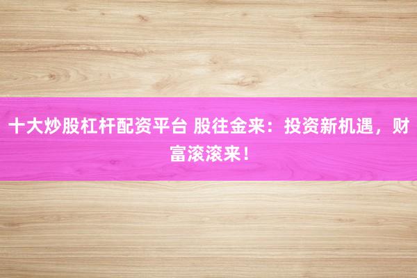 十大炒股杠杆配资平台 股往金来：投资新机遇，财富滚滚来！