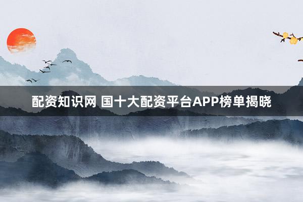 配资知识网 国十大配资平台APP榜单揭晓