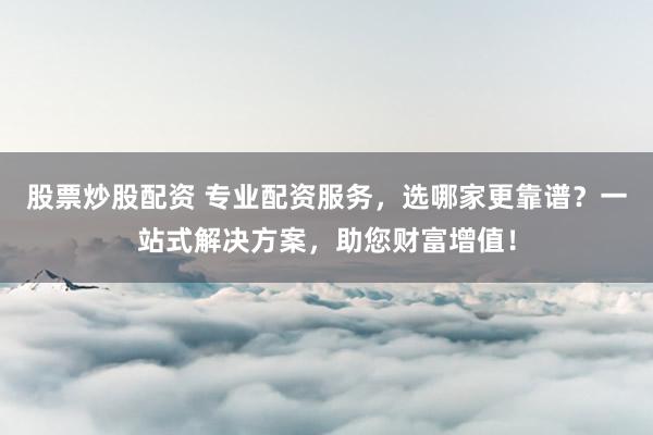 股票炒股配资 专业配资服务，选哪家更靠谱？一站式解决方案，助您财富增值！