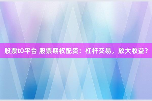 股票t0平台 股票期权配资：杠杆交易，放大收益？