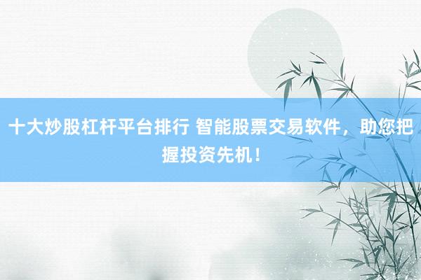 十大炒股杠杆平台排行 智能股票交易软件，助您把握投资先机！