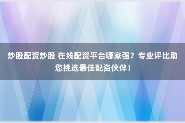 炒股配资炒股 在线配资平台哪家强？专业评比助您挑选最佳配资伙伴！