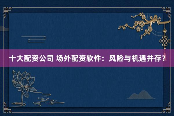 十大配资公司 场外配资软件：风险与机遇并存？